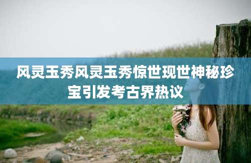 风灵玉秀风灵玉秀惊世现世神秘珍宝引发考古界热议