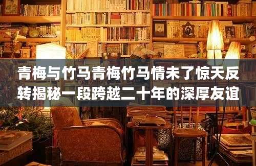 青梅与竹马青梅竹马情未了惊天反转揭秘一段跨越二十年的深厚友谊