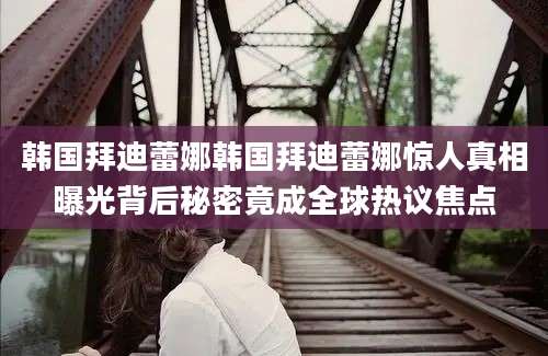 韩国拜迪蕾娜韩国拜迪蕾娜惊人真相曝光背后秘密竟成全球热议焦点