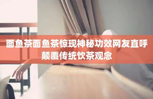 面鱼茶面鱼茶惊现神秘功效网友直呼颠覆传统饮茶观念