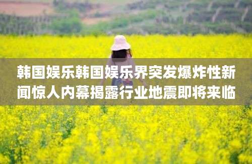 韩国娱乐韩国娱乐界突发爆炸性新闻惊人内幕揭露行业地震即将来临