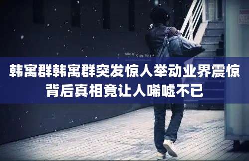 韩寓群韩寓群突发惊人举动业界震惊背后真相竟让人唏嘘不已