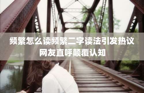 频繁怎么读频繁二字读法引发热议网友直呼颠覆认知