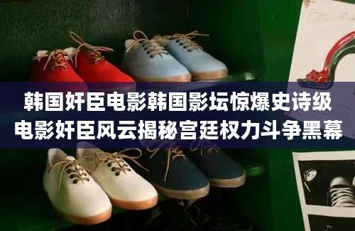 韩国奸臣电影韩国影坛惊爆史诗级电影奸臣风云揭秘宫廷权力斗争黑幕