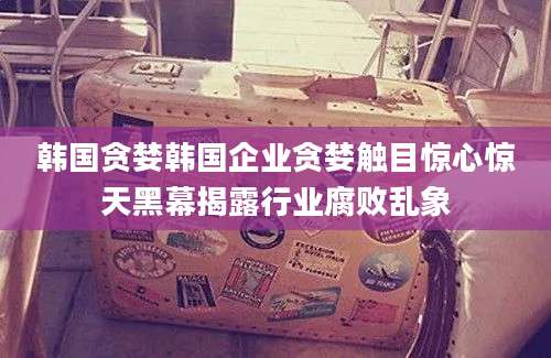 韩国贪婪韩国企业贪婪触目惊心惊天黑幕揭露行业腐败乱象