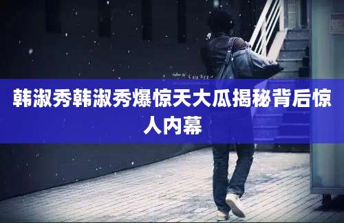 韩淑秀韩淑秀爆惊天大瓜揭秘背后惊人内幕