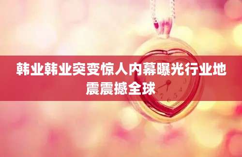 韩业韩业突变惊人内幕曝光行业地震震撼全球