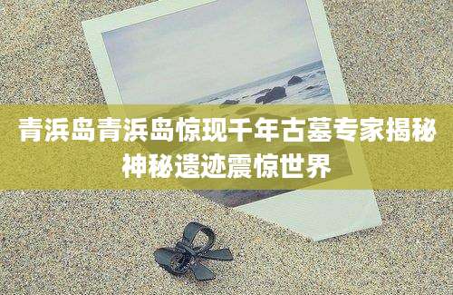 青浜岛青浜岛惊现千年古墓专家揭秘神秘遗迹震惊世界