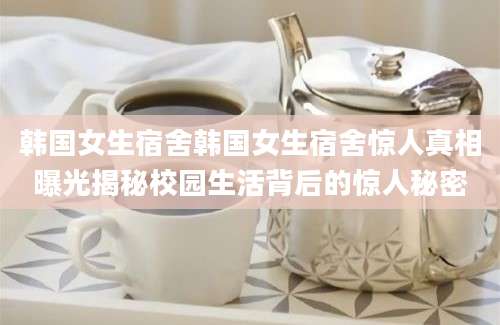 韩国女生宿舍韩国女生宿舍惊人真相曝光揭秘校园生活背后的惊人秘密