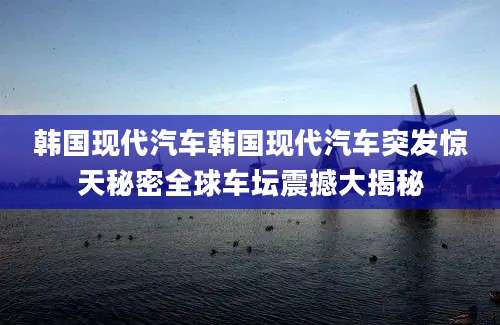 韩国现代汽车韩国现代汽车突发惊天秘密全球车坛震撼大揭秘