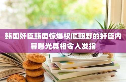 韩国奸臣韩国惊爆权倾朝野的奸臣内幕曝光真相令人发指