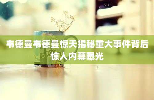 韦德曼韦德曼惊天揭秘重大事件背后惊人内幕曝光