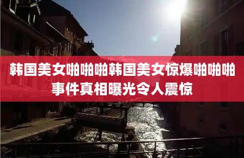 韩国美女啪啪啪韩国美女惊爆啪啪啪事件真相曝光令人震惊