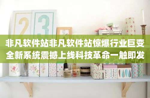 非凡软件站非凡软件站惊爆行业巨变全新系统震撼上线科技革命一触即发
