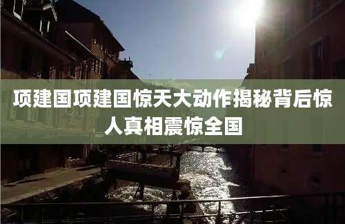 项建国项建国惊天大动作揭秘背后惊人真相震惊全国