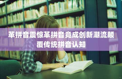 革拼音震惊革拼音竟成创新潮流颠覆传统拼音认知