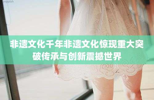 非遗文化千年非遗文化惊现重大突破传承与创新震撼世界
