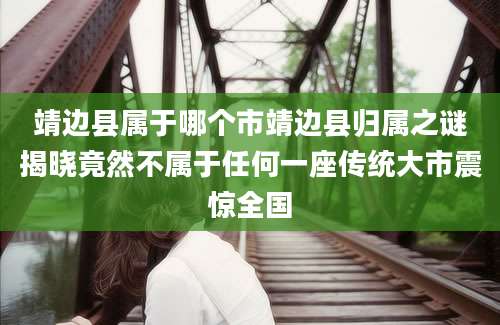 靖边县属于哪个市靖边县归属之谜揭晓竟然不属于任何一座传统大市震惊全国