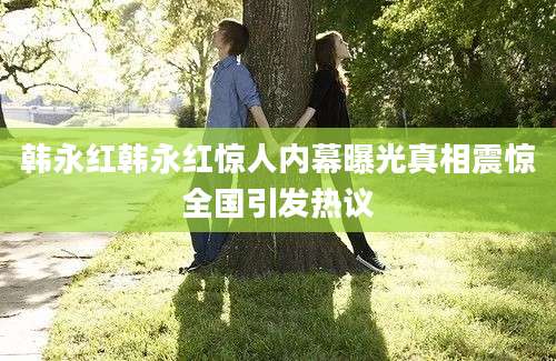 韩永红韩永红惊人内幕曝光真相震惊全国引发热议