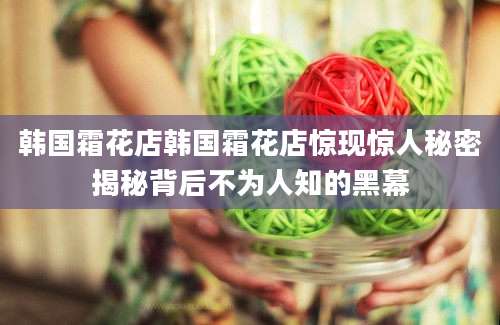 韩国霜花店韩国霜花店惊现惊人秘密揭秘背后不为人知的黑幕