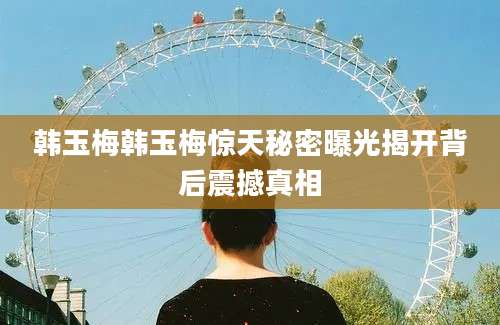 韩玉梅韩玉梅惊天秘密曝光揭开背后震撼真相