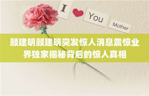 顾建明顾建明突发惊人消息震惊业界独家揭秘背后的惊人真相