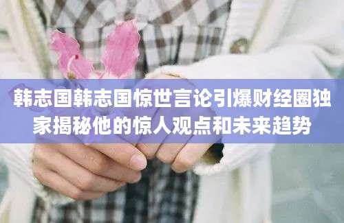韩志国韩志国惊世言论引爆财经圈独家揭秘他的惊人观点和未来趋势