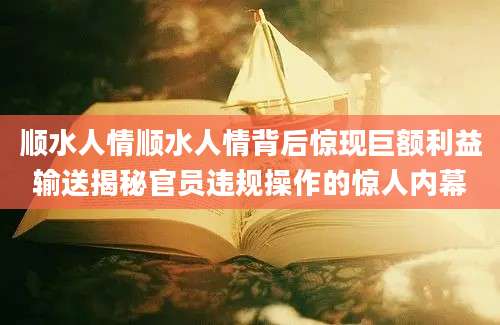 顺水人情顺水人情背后惊现巨额利益输送揭秘官员违规操作的惊人内幕