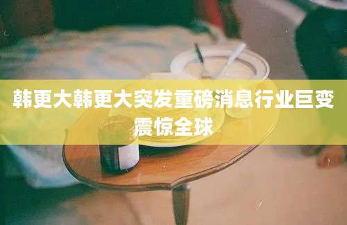 韩更大韩更大突发重磅消息行业巨变震惊全球