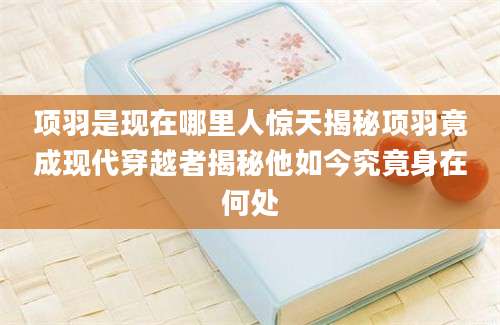 项羽是现在哪里人惊天揭秘项羽竟成现代穿越者揭秘他如今究竟身在何处