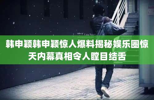 韩申颖韩申颖惊人爆料揭秘娱乐圈惊天内幕真相令人瞠目结舌