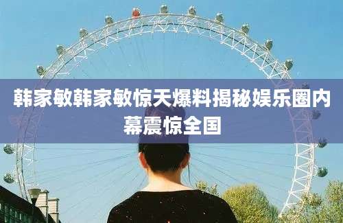 韩家敏韩家敏惊天爆料揭秘娱乐圈内幕震惊全国