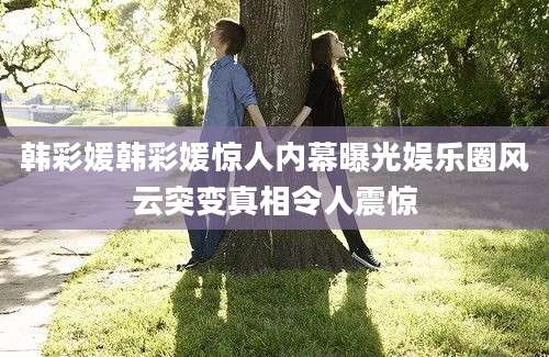 韩彩媛韩彩媛惊人内幕曝光娱乐圈风云突变真相令人震惊