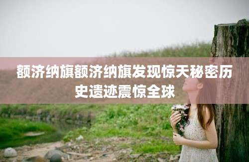 额济纳旗额济纳旗发现惊天秘密历史遗迹震惊全球