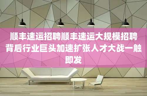 顺丰速运招聘顺丰速运大规模招聘背后行业巨头加速扩张人才大战一触即发