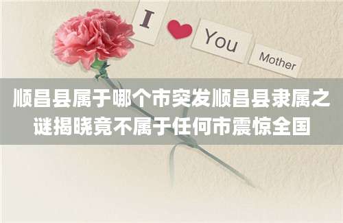 顺昌县属于哪个市突发顺昌县隶属之谜揭晓竟不属于任何市震惊全国