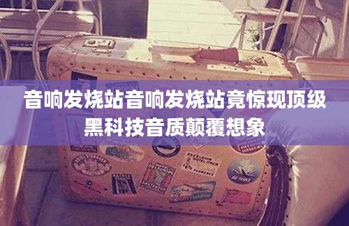 音响发烧站音响发烧站竟惊现顶级黑科技音质颠覆想象