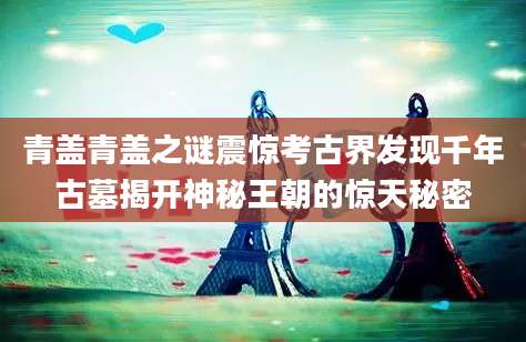 青盖青盖之谜震惊考古界发现千年古墓揭开神秘王朝的惊天秘密