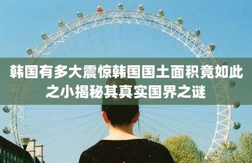 韩国有多大震惊韩国国土面积竟如此之小揭秘其真实国界之谜