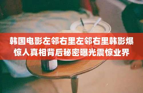 韩国电影左邻右里左邻右里韩影爆惊人真相背后秘密曝光震惊业界