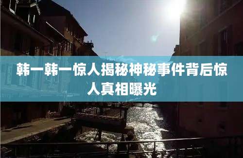 韩一韩一惊人揭秘神秘事件背后惊人真相曝光