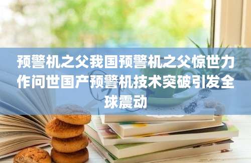 预警机之父我国预警机之父惊世力作问世国产预警机技术突破引发全球震动