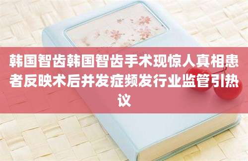 韩国智齿韩国智齿手术现惊人真相患者反映术后并发症频发行业监管引热议