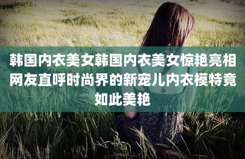 韩国内衣美女韩国内衣美女惊艳亮相网友直呼时尚界的新宠儿内衣模特竟如此美艳