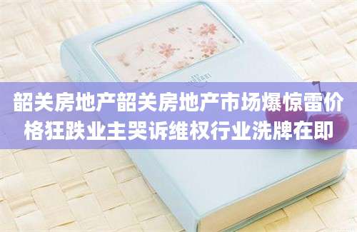 韶关房地产韶关房地产市场爆惊雷价格狂跌业主哭诉维权行业洗牌在即