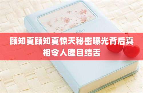 顾知夏顾知夏惊天秘密曝光背后真相令人瞠目结舌