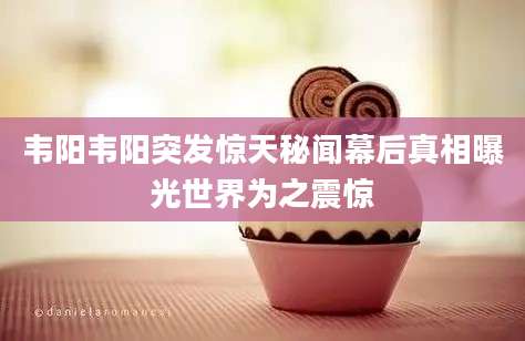韦阳韦阳突发惊天秘闻幕后真相曝光世界为之震惊