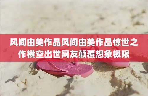 风间由美作品风间由美作品惊世之作横空出世网友颠覆想象极限